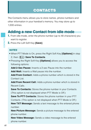 Page 4544
CONTACTS
CONTACTS
The Contacts menu allows you to store names, phone numbers and 
other information in your handset’s memory. You may store up to 
1,000 entries.
Adding a new Contact from idle mode
1.  From idle mode, enter the phone number (up to 48 characters) you 
want to register. 
2. Press the Left Soft Key [Save]. 
NOTES
When PT T Mode is On, press the Right Soft Key [Options] in step 
2, then  Save To Contacts. 
Pressing the Right Soft Key [Options] allows you to access the 
following options:...