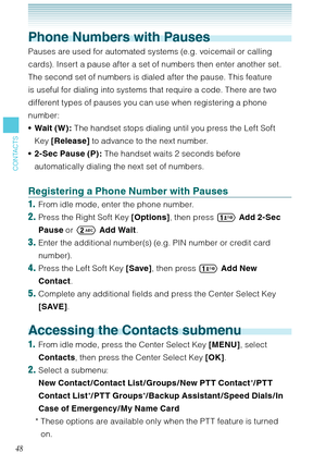 Page 4948
CONTACTS
Phone Numbers with Pauses
Pauses are used for automated systems (e.g. voicemail or calling 
cards). Insert a pause after a set of numbers then enter another set. 
The second set of numbers is dialed after the pause. This feature 
is useful for dialing into systems that require a code. There are two 
different types of pauses you can use when registering a phone 
number:
Wait (W): The handset stops dialing until you press the Left Soft 
Key [Release] to advance to the next number.
2-Sec Pause...