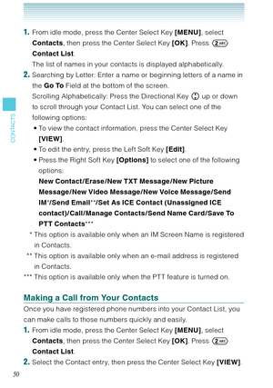 Page 5150
CONTACTS
1.  From idle mode, press the Center Select Key [MENU], select 
Contacts, then press the Center Select Key [OK]. Press  
Contact List. 
  The list of names in your contacts is displayed alphabetically. 
2. Searching by Letter: Enter a name or beginning letters of a name in 
the Go To Field at the bottom of the screen. 
  Scrolling Alphabetically: Press the Directional Key  up or down 
to scroll through your Contact List. You can select one of the 
following options: 
To view the contact...