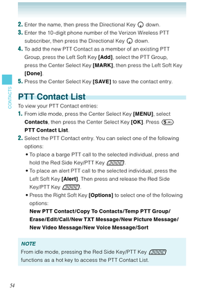 Page 5554
CONTACTS
2. Enter the name, then press the Directional Key  down. 
3. Enter the 10 -digit phone number of the Verizon Wireless PT T 
subscriber, then press the Directional Key  down.
4. To add the new PTT Contact as a member of an existing PTT 
Group, press the Left Soft Key [Add], select the PTT Group, 
press the Center Select Key [MARK], then press the Left Soft Key 
[Done]. 
5. Press the Center Select Key [SAVE] to save the contact entry. 
PTT Contact List
To view your PT T Contact entries: 
1....