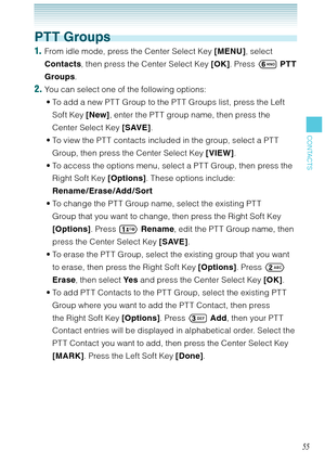 Page 5655
CONTACTS
PTT Groups
1.  From idle mode, press the Center Select Key [MENU], select 
Contacts, then press the Center Select Key [OK]. Press 	 PTT 
Groups. 
2. You can select one of the following options:
To add a new PT T Group to the PT T Groups list, press the Left 
Soft Key [New], enter the PT T group name, then press the 
Center Select Key [SAVE]. 
To view the PT T contacts included in the group, select a PT T 
Group, then press the Center Select Key [VIEW]. 
To access the options menu, select a PT...