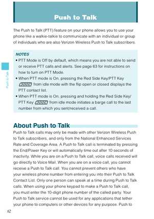 Page 6362
Push to Talk
Push to Talk
The Push to Talk (PT T) feature on your phone allows you to use your 
phone like a walkie-talkie to communicate with an individual or group 
of individuals who are also Verizon Wireless Push to Talk subscribers. 
NOTES
PT T Mode is Off by default, which means you are not able to send 
or receive PTT calls and alerts. See page 63 for instructions on 
how to turn on PT T Mode.
When PT T mode is On, pressing the Red Side Key/PT T Key 
 from idle mode with the flip open or...