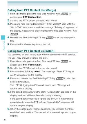 Page 6564
Push to Talk
Calling from PTT Contact List (Barge)
1.  From idle mode, press the Red Side Key/PT T Key  to 
access your PTT Contact List. 
2. Scroll to the PT T Contact entry you wish to call. 
3. Press and hold the Red Side Key/PT T Key . Wait until the 
“OK to Talk” tone sounds and the message “Talking to” appears on 
the display. Speak while pressing down the Red Side Key/PT T Key 
.
4. Release the Red Side Key/PT T Key  to let the other party 
talk.
5. Press the End/Power Key to end the call....