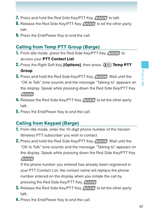 Page 6665
Push to Talk
7.  Press and hold the Red Side Key/PT T Key  to talk.
8. Release the Red Side Key/PT T Key  to let the other party 
talk.
9. Press the End/Power Key to end the call. 
Calling from Temp PTT Group (Barge)
1.  From idle mode, press the Red Side Key/PT T Key  to 
access your PTT Contact List. 
2. Press the Right Soft Key [Options], then press  Temp PTT 
Group. 
3. Press and hold the Red Side Key/PT T Key . Wait until the 
“OK to Talk” tone sounds and the message “Talking to” appears on...