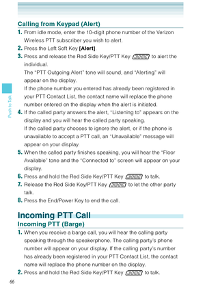 Page 6766
Push to Talk
Calling from Keypad (Alert)
1.  From idle mode, enter the 10 -digit phone number of the Verizon 
Wireless PT T subscriber you wish to alert.
2. Press the Left Soft Key [Alert]. 
3. Press and release the Red Side Key/PT T Key  to alert the 
individual. 
  The “PT T Outgoing Alert” tone will sound, and “Alerting” will 
appear on the display. 
  If the phone number you entered has already been registered in 
your PT T Contact List, the contact name will replace the phone 
number entered on...