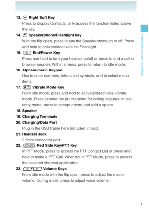 Page 87
Getting Started with Your Phone
 13.  Right Soft Key
Press to display Contacts, or to access the function listed above 
the key. 
 14.  Speakerphone/Flashlight Key
With the flip open, press to turn the Speakerphone on or off. Press 
and hold to activate/dectivate the Flashlight. 
 15.  End/Power Key
Press and hold to turn your handset on/off or press to end a call or 
browser session. Within a menu, press to return to idle mode.
 16.  Alphanumeric  Keypad
Use to enter numbers, letters and symbols,...