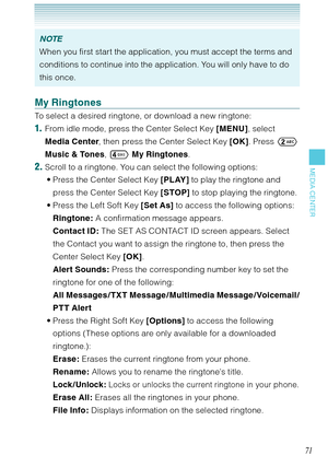 Page 7271
MEDIA CENTER
NOTE
When you first start the application, you must accept the terms and 
conditions to continue into the application. You will only have to do 
this once.
My Ringtones
To select a desired ringtone, or download a new ringtone: 
1.  From idle mode, press the Center Select Key [MENU], select 
Media Center, then press the Center Select Key [OK]. Press  
Music & Tones,  My Ringtones. 
2. Scroll to a ringtone. You can select the following options:
Press the Center Select Key [PLAY] to play...