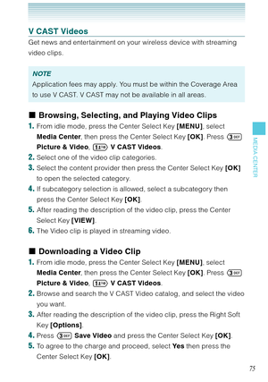 Page 7675
MEDIA CENTER
V CAST Videos
Get news and entertainment on your wireless device with streaming 
video clips. 
NOTE
Application fees may apply. You must be within the Coverage Area 
to use V CAST. V CAST may not be available in all areas. 
Browsing, Selecting, and Playing Video Clips
1.  From idle mode, press the Center Select Key [MENU], select 
Media Center, then press the Center Select Key [OK]. Press  
Picture & Video,  V CAST Videos. 
2. Select one of the video clip categories. 
3. Select the...