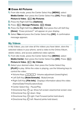 Page 8281
MEDIA CENTER
Erase All Pictures
1.  From idle mode, press the Center Select Key [MENU], select 
Media Center, then press the Center Select Key [OK]. Press  
Picture & Video,  My Pictures.
2. Press the Right Soft Key [Options].
3. Press  Manage Pictures,  Erase. 
4. Press the Right Soft Key [Mark All], then press the Left Soft Key 
[Done]. “Erase pictures?” will appear on your display. 
5. Select Ye s and press the Center Select Key [OK]. A confirmation 
message appears. 
My Videos
In My Videos,...