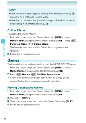 Page 8786
MEDIA CENTER
NOTES
From idle mode, pressing and holding the Camera/ Video Key  
functions as a hot key to Record Video. 
From Record Video mode, you can change to Take Picture mode 
by pressing the Camera/ Video Key .  •
•
Online Album
To access the Online Album: 
1.  From idle mode, press the Center Select Key [MENU], select 
Media Center, then press the Center Select Key [OK]. Press  
Picture & Video, 
 Online Album.
  The browser launches, and the Online Album sign-on screen 
appears. 
2. Follow...