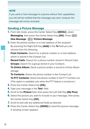 Page 9392
MESSAGING
NOTE
If you send a Text message to a phone without Text capabilities, 
you will still be notified that the message was sent, however the 
message will not be received. 
Sending a Picture Message
1.  From idle mode, press the Center Select Key [MENU], select 
Messaging, then press the Center Select Key [OK]. Press  
NewMessage,  Picture Message. 
2. Enter the phone number or e-mail address of the recipient. 
  By pressing the Right Soft Key [Add] in the To field you can 
choose from the...