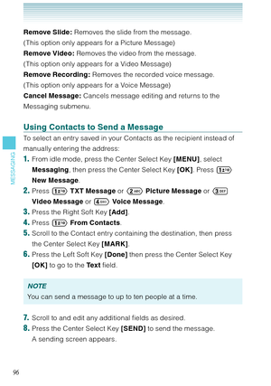 Page 9796
MESSAGING
Remove Slide: Removes the slide from the message.  
(This option only appears for a Picture Message)
Remove Video: Removes the video from the message.  
(This option only appears for a Video Message)
Remove Recording: Removes the recorded voice message.  
(This option only appears for a Voice Message)
Cancel Message: Cancels message editing and returns to the 
Messaging submenu. 
Using Contacts to Send a Message
To select an entry saved in your Contacts as the recipient instead of 
manually...