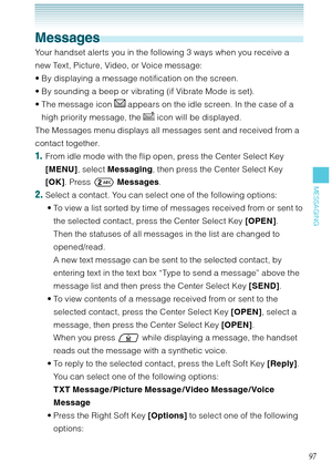 Page 9897
MESSAGING
Messages
Your handset alerts you in the following 3 ways when you receive a 
new Text, Picture, Video, or Voice message:
By displaying a message notification on the screen.
By sounding a beep or vibrating (if Vibrate Mode is set).
The message icon 
 appears on the idle screen. In the case of a 
high priority message, the 
 icon will be displayed. 
The Messages menu displays all messages sent and received from a 
contact together. 
1.  From idle mode with the flip open, press the Center...