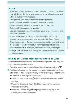 Page 10099
MESSAGING
NOTES
While a received message is being displayed, pressing the Send 
Key will display the list of phone numbers, e-mail addresses, and 
URLs included in the message.  
Using the list, you can perform the following actions:  
Select a phone number to make a call to that number. 
Select an e-mail address to store it in the Contact List 
Select a URL to access the website.
Locked messages cannot be deleted using Erase Messages and 
Erase All functions. 
If Auto Erase Inbox is set to Off, new...