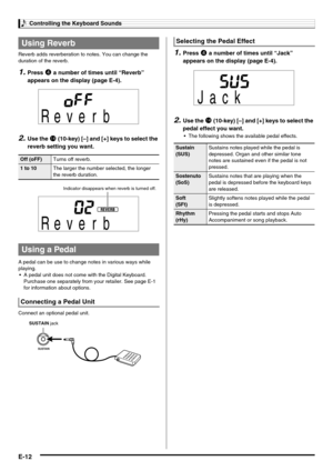 Page 14Controlling the Keyboard Sounds
E-12
Reverb adds reverberation to notes. You can change the 
duration of the reverb.
1.Press 4 a number of times until “Reverb” 
appears on the display (page E-4).
2.Use the bo (10-key) [–] and [+] keys to select the 
reverb setting you want.
A pedal can be use to change notes in various ways while 
playing.
 A pedal unit does not come with the Digital Keyboard. 
Purchase one separately from your retailer. See page E-1 
for information about options.
Connect an optional...