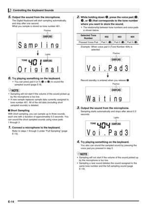 Page 16Controlling the Keyboard Sounds
E-14
5.Output the sound from the microphone.
The Digital Keyboard will start sampling automatically, 
and stop after one second.
What you sample is stored as tone number 401.
6.Try playing something on the keyboard.
 You can press pad 4 or 5 (cl or cm) to sound the 
sampled sound (page E-9).
 Sampling will not start if the volume of the sound picked up 
by the microphone is too low.
 A new sample replaces sample data currently assigned to 
tone number 401. All of the...