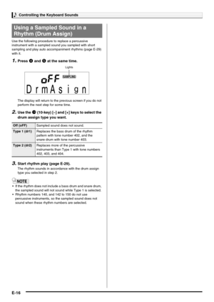 Page 18Controlling the Keyboard Sounds
E-16
Use the following procedure to replace a percussive 
instrument with a sampled sound you sampled with short 
sampling and play auto accompaniment rhythms (page E-29) 
with it.
1.Press 4 and 5 at the same time.
The display will return to the previous screen if you do not 
perform the next step for some time.
2.Use the bo (10-key) [–] and [+] keys to select the 
drum assign type you want.
3.Start rhythm play (page E-29).
The rhythm sounds in accordance with the drum...