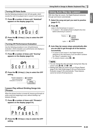 Page 27English
Using Built-in Songs to Master Keyboard Play
E-25
Use the following procedure to turn off note guide, which 
sounds the note to be played next in Lesson 2 and Lesson 3.
1.Press 4 a number of times until “NoteGuid” 
appears on the display (page E-4).
2.Press the bo (10-key) [–] key to select the OFF 
setting.
Use the following procedure to turn off performance 
evaluation, which evaluates your performance and displays a 
score in Lesson 2 and Lesson 3.
1.Press 4 a number of times until “Scoring”...