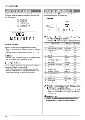 Page 6General Guide
E-4
Use the number buttons and the [–] and [+] buttons to change 
the settings of the parameters that appear in the upper left 
area of the display.
Use the number buttons to enter numbers and values.
 Enter the same number of digits as the currently displayed 
value.
Example:To enter tone number 005, input 0 3 0 3 5.
 Negative values cannot be input using the number buttons. 
Use [+] (increase) and [–] (decrease) instead.
You can use the [+] (increase) and [–] (decrease) buttons to...