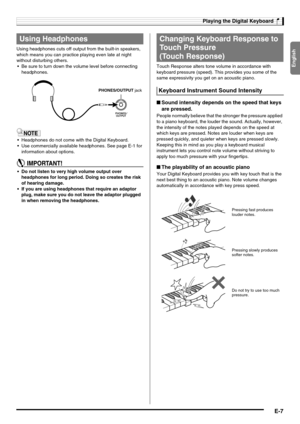 Page 9English
Playing the Digital Keyboard
E-7
Using headphones cuts off output from the built-in speakers, 
which means you can practice playing even late at night 
without disturbing others.
 Be sure to turn down the volume level before connecting 
headphones.
 Headphones do not come with the Digital Keyboard.
 Use commercially available headphones. See page E-1 for 
information about options.
 Do not listen to very high volume output over 
headphones for long period. Doing so creates the risk 
of...