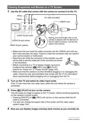 Page 102
102Viewing Snapshots and Movies
1.Use the AV cable that comes with the camera to connect it to the TV.
• Make sure that you insert the cable connector into the USB/AV port until you 
feel it click securely into place. Failure  to insert the connector fully can result in 
poor communication or malfunction.
• Note that even while the connector is fully inserted, you still  will be able to see the metal part of the connector as shown 
in the illustration.
• Before connecting to a TV to display images, be...