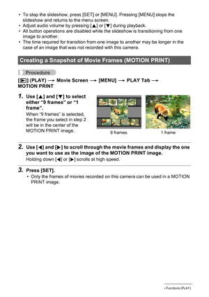 Page 107
107Other Playback Functions (PLAY)
• To stop the slideshow, press [SET] or [MENU]. Pressing [MENU] stops the slideshow and returns to the menu screen.
• Adjust audio volume by pressing [ 8] or [ 2] during playback.
• All button operations are disabled while  the slideshow is transitioning from one 
image to another.
• The time required for transition from one image to another may be longer in the 
case of an image that was not recorded with this camera.
Procedure
[p ] (PLAY)  * Movie Screen  * [MENU]  *...