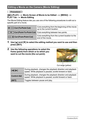 Page 108
108Other Playback Functions (PLAY)
Procedure
[p ] (PLAY)  * Movie Screen of Movie to be Edited  * [MENU]  * 
PLAY Tab  * Movie Editing
The Movie Editing feature lets you use one  of the following procedures to edit out a 
specific part of a movie.
1.Use [ 8] and [ 2] to select the editing method you want to use and then 
press [SET].
2.Use the following operations to select the 
frame (point) from which or to which you 
want to cut the movi e (the cut point).
Editing a Movie on the  Camera (Movie...