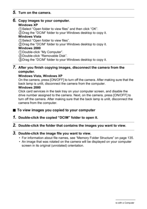 Page 125
125Using the Camera with a Computer
5.Turn on the camera.
6.Copy images to your computer.
Windows XP
1Select “Open folder to view files” and then click “OK”.
2Drag the “DCIM” folder to your Windows desktop to copy it.
Windows Vista
1Select “Open folder to view files”.
2Drag the “DCIM” folder to your Windows desktop to copy it.
Windows 2000
1Double-click “My Computer”.
2Double-click “Removable Disk”.
3Drag the “DCIM” folder to your Windows desktop to copy it.
7.After you finish copying images,...