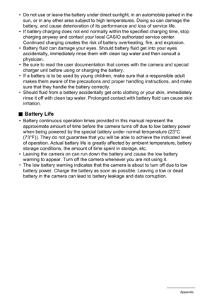 Page 152
152Appendix
• Do not use or leave the battery under direct sunlight, in an automobile parked in the 
sun, or in any other area subject to  high temperatures. Doing so can damage the 
battery, and cause deterioration of its performance and loss of service life.
• If battery charging does not end normally  within the specified charging time, stop 
charging anyway and contact your loca l CASIO authorized service center. 
Continued charging creates the risk of  battery overheating, fire, and explosion.
•...