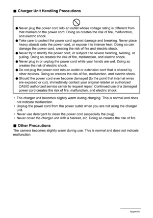 Page 155
155Appendix
.Charger Unit Handling Precautions
• The charger unit becomes slightly warm du ring charging. This is normal and does 
not indicate malfunction.
• Unplug the power cord from the power outlet when you are not using the charger  unit.
• Never use detergent to clean the power cord (especially the plug).
• Never cover the charger unit with a blanke t, etc. Doing so creates the risk of fire.
.Other Precautions
The camera becomes slightly warm during use. This is normal and does not indicate...