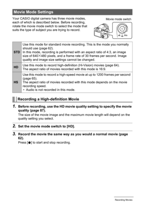 Page 64
64Recording Movies
Your CASIO digital camera has three movie modes, 
each of which is described below. Before recording, 
rotate the movie mode switch to select the mode that 
suits the type of subject you are trying to record.
1.Before recording, use the HD movie quality setting to specify the movie 
quality (page 87).
The size of the movie image and the maximum movie length will depend on the 
quality setting you select.
2.Set the movie mode switch to [HD].
3.Record the movie the same way as  you...