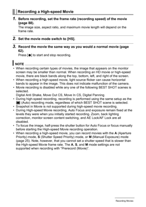 Page 65
65Recording Movies
1.Before recording, set the frame rate (recording speed) of the movie 
(page 88).
The image size, aspect ratio, and maximum movie length will depend on the 
frame rate.
2.Set the movie mode switch to [HS].
3.Record the movie the same way as  you would a normal movie (page 
62).
Press [ 0] to start and stop recording.
NOTE
• When recording certain types of movies, the image that appears on the monitor 
screen may be smaller than normal. When recording an HD movie or high-speed 
movie,...