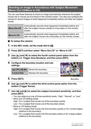 Page 72
72Using BEST SHOT
You can use these features to shoot an image automatically whenever the subject 
moves into or moves out of a frame on the monitor screen. You also can configure the 
camera to record images of what happened immediately before and after the subject 
moves.
. To setup the camera
1.In the REC mode, set the mode dial to  b.
2.Press [SET] and then select “M ove Out CS” or “Move In CS”.
3.Use [8] and [ 2] to select the fourth control panel option from the 
bottom ( æ Trigger Area Boudary) ,...