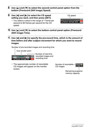 Page 73
73Using BEST SHOT
8.Use [8] and [ 2] to select the second cont rol panel option from the 
bottom (Prerecord (Still image) Speed).
9.Use [ 4] and [ 6] to select the CS speed 
setting you want, and then press [SET].
• You select a value in the range of 1 frame per 
second to 60 frames per second for the CS 
speed.
10.Use [ 8] and [ 2] to select the bottom control panel option (Prerecord 
(Still image) Time).
11.Use [ 4] and [ 6] to specify the pre-record ti me, which is the amount of 
time before and...