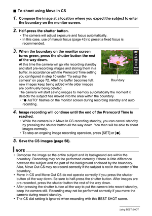 Page 75
75Using BEST SHOT
.To shoot using Move In CS
1.Compose the image at a location wh ere you expect the subject to enter 
the boundary on the monitor screen.
2.Half-press the shutter button.
• The camera will adjust exposure and focus automatically.
• In this case, use of manual focus ( page 43) to preset a fixed focus is 
recommended.
3.When the boundary on the monitor screen 
turns green, press the sh utter button the rest 
of the way down.
At this time the camera will go into recording standby 
and...