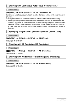 Page 83
83Advanced Settings
Procedure
[r ] (REC)  * [MENU]  * REC Tab  * Continuous AF
Continuous Auto Focus automatically updates  the focus setting while recording is in 
progress.
Turning on Continuous Auto Focus causes auto focus to update continuously.
• Before you half-press the shutter button, the camera focuses at the center of the  screen. If “ — Free” is selected for the “AF Area” setting (page 37) when you half-
press the shutter button, focusing is performed for the area specified by “ — Free”. 
If...