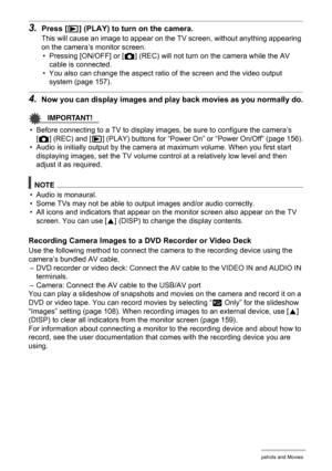 Page 107107Viewing Snapshots and Movies
3.Press [p] (PLAY) to turn on the camera.
This will cause an image to appear on the TV screen, without anything appearing 
on the camera’s monitor screen.
• Pressing [ON/OFF] or [r] (REC) will not turn on the camera while the AV 
cable is connected.
• You also can change the aspect ratio of the screen and the video output 
system (page 157).
4.Now you can display images and play back movies as you normally do.
IMPORTANT!
• Before connecting to a TV to display images, be...