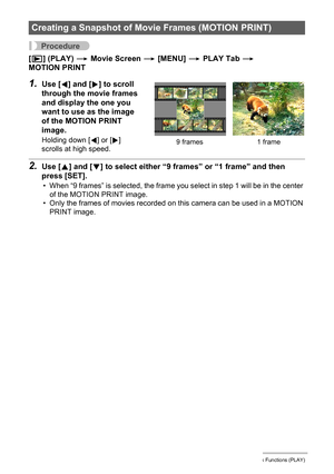 Page 111111Other Playback Functions (PLAY)
Procedure
[p] (PLAY) * Movie Screen * [MENU] * PLAY Tab * 
MOTION PRINT
1.Use [4] and [6] to scroll 
through the movie frames 
and display the one you 
want to use as the image 
of the MOTION PRINT 
image.
Holding down [4] or [6] 
scrolls at high speed.
2.Use [8] and [2] to select either “9 frames” or “1 frame” and then 
press [SET].
• When “9 frames” is selected, the frame you select in step 1 will be in the center 
of the MOTION PRINT image.
• Only the frames of...