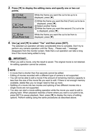 Page 113113Other Playback Functions (PLAY)
3.Press [2] to display the editing menu and specify one or two cut 
points.
4.Use [8] and [2] to select “Yes” and then press [SET].
The selected cut operation will take considerable time to complete. Don’t try to 
perform any camera operation until the “Busy... Please wait...” message 
disappears from the monitor screen. Note that a cut operation can take a long 
time if the movie being edited is long.
IMPORTANT!
• When you edit a movie, only the result is saved. The...