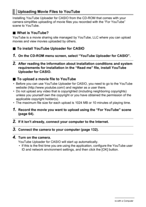 Page 137137Using the Camera with a Computer
Installing YouTube Uploader for CASIO from the CD-ROM that comes with your 
camera simplifies uploading of movie files you recorded with the “For YouTube” 
scene to YouTube.
.What is YouTube?
YouTube is a movie sharing site managed by YouTube, LLC where you can upload 
movies and view movies uploaded by others.
.To install YouTube Uploader for CASIO
1.On the CD-ROM menu screen, select “YouTube Uploader for CASIO”.
2.After reading the information about installation...