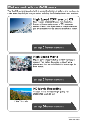 Page 1515Quick Start Basics
Your CASIO camera is packed with a powerful selection of features and functions to 
make recording of digital images easier, including the following three main functions.
What you can do with your CASIO camera
See page 61 for more information.
See page 
60 for more information. See page 
51 for more information.
HD Movie Recording
You can record movies in high-quality HD.
(1280x720 pixels 30 fps)
High Speed CS/Prerecord CSNow you can shoot continuous high-resolution 
images at the...