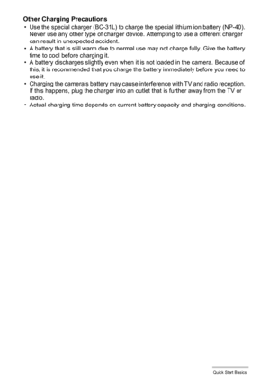 Page 1717Quick Start Basics
Other Charging Precautions
• Use the special charger (BC-31L) to charge the special lithium ion battery (NP-40). 
Never use any other type of charger device. Attempting to use a different charger 
can result in unexpected accident.
• A battery that is still warm due to normal use may not charge fully. Give the battery 
time to cool before charging it.
• A battery discharges slightly even when it is not loaded in the camera. Because of 
this, it is recommended that you charge the...