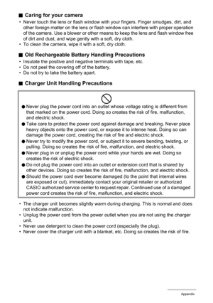 Page 166166Appendix
.Caring for your camera
• Never touch the lens or flash window with your fingers. Finger smudges, dirt, and 
other foreign matter on the lens or flash window can interfere with proper operation 
of the camera. Use a blower or other means to keep the lens and flash window free 
of dirt and dust, and wipe gently with a soft, dry cloth.
• To clean the camera, wipe it with a soft, dry cloth.
.Old Rechargeable Battery Handling Precautions
• Insulate the positive and negative terminals with tape,...