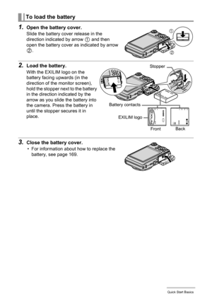 Page 1818Quick Start Basics
1.Open the battery cover.
Slide the battery cover release in the 
direction indicated by arrow 
1 and then 
open the battery cover as indicated by arrow 
2.
2.Load the battery.
With the EXILIM logo on the 
battery facing upwards (in the 
direction of the monitor screen), 
hold the stopper next to the battery 
in the direction indicated by the 
arrow as you slide the battery into 
the camera. Press the battery in 
until the stopper secures it in 
place.
3.Close the battery cover.
•...