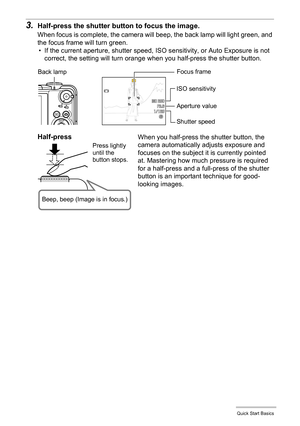 Page 27
27Quick Start Basics
3.Half-press the shutter button to focus the image.
When focus is complete, the camera will beep, the back lamp will light green, and 
the focus frame will turn green.• If the current aperture, shutter speed, ISO  sensitivity, or Auto Exposure is not 
correct, the setting will turn orange when you half-press the shutter button.
Focus frameBack lamp
Shutter speed Aperture value
ISO sensitivity
Half-press
Press lightly 
until the 
button stops.
Beep, beep (Image is in focus.)
When you...