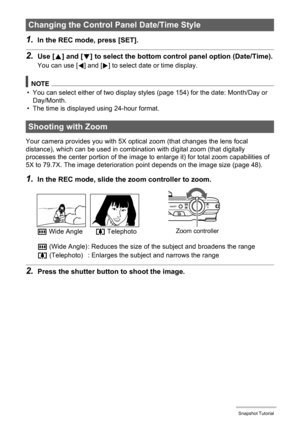 Page 4747Snapshot Tutorial
1.In the REC mode, press [SET].
2.Use [8] and [2] to select the bottom control panel option (Date/Time).
You can use [4] and [6] to select date or time display.
NOTE
• You can select either of two display styles (page 154) for the date: Month/Day or 
Day/Month.
• The time is displayed using 24-hour format.
Your camera provides you with 5X optical zoom (that changes the lens focal 
distance), which can be used in combination with digital zoom (that digitally 
processes the center...