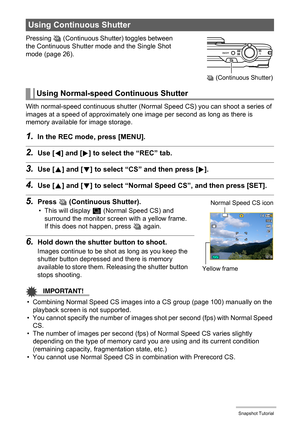 Page 5050Snapshot Tutorial
Pressing Ç (Continuous Shutter) toggles between 
the Continuous Shutter mode and the Single Shot 
mode (page 26).
With normal-speed continuous shutter (Normal Speed CS) you can shoot a series of 
images at a speed of approximately one image per second as long as there is 
memory available for image storage.
1.In the REC mode, press [MENU].
2.Use [4] and [6] to select the “REC” tab.
3.Use [8] and [2] to select “CS” and then press [6].
4.Use [8] and [2] to select “Normal Speed CS”, and...