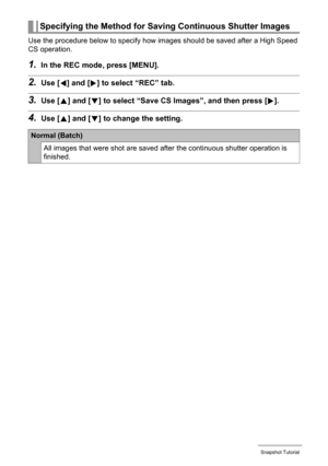 Page 5555Snapshot Tutorial
Use the procedure below to specify how images should be saved after a High Speed 
CS operation.
1.In the REC mode, press [MENU].
2.Use [4] and [6] to select “REC” tab.
3.Use [8] and [2] to select “Save CS Images”, and then press [6].
4.Use [8] and [2] to change the setting.
Specifying the Method for Saving Continuous Shutter Images
Normal (Batch)
All images that were shot are saved after the continuous shutter operation is 
finished. 