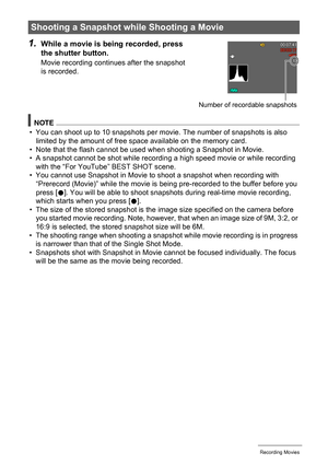 Page 6565Recording Movies
1.While a movie is being recorded, press 
the shutter button.
Movie recording continues after the snapshot 
is recorded.
NOTE
• You can shoot up to 10 snapshots per movie. The number of snapshots is also 
limited by the amount of free space available on the memory card.
• Note that the flash cannot be used when shooting a Snapshot in Movie.
• A snapshot cannot be shot while recording a high speed movie or while recording 
with the “For YouTube” BEST SHOT scene.
• You cannot use...