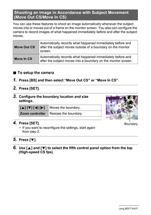 Page 7575Using BEST SHOT
You can use these features to shoot an image automatically whenever the subject 
moves into or moves out of a frame on the monitor screen. You also can configure the 
camera to record images of what happened immediately before and after the subject 
moves.
.To setup the camera
1.Press [BS] and then select “Move Out CS” or “Move In CS”.
2.Press [SET].
3.Configure the boundary location and size 
settings.
4.Press [SET].
• If you want to reconfigure the settings, start again 
from step 2....